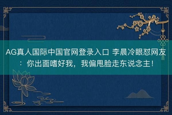 AG真人国际中国官网登录入口 李晨冷眼怼网友：你出面嗜好我，我偏甩脸走东说念主！