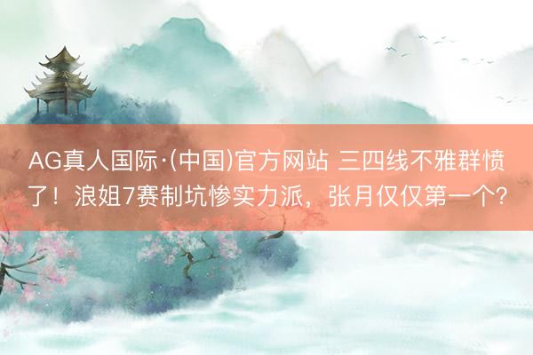 AG真人国际·(中国)官方网站 三四线不雅群愤了！浪姐7赛制坑惨实力派，张月仅仅第一个？