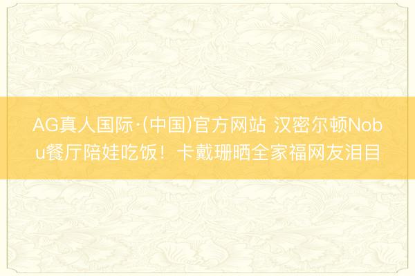 AG真人国际·(中国)官方网站 汉密尔顿Nobu餐厅陪娃吃饭！卡戴珊晒全家福网友泪目