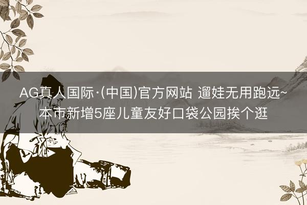 AG真人国际·(中国)官方网站 遛娃无用跑远~本市新增5座儿童友好口袋公园挨个逛