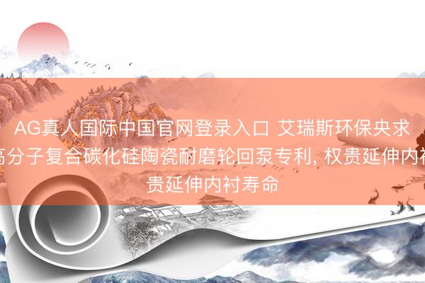 AG真人国际中国官网登录入口 艾瑞斯环保央求内衬高分子复合碳化硅陶瓷耐磨轮回泵专利， 权贵延伸内衬寿命