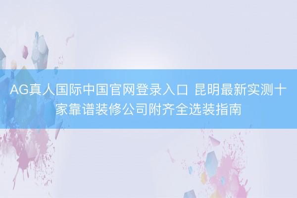 AG真人国际中国官网登录入口 昆明最新实测十家靠谱装修公司附齐全选装指南