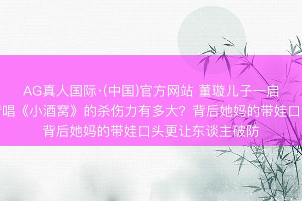 AG真人国际·(中国)官方网站 董璇儿子一启齿就甜翻全网,清唱《小酒窝》的杀伤力有多大?背后她妈的带娃口头更让东谈主破防