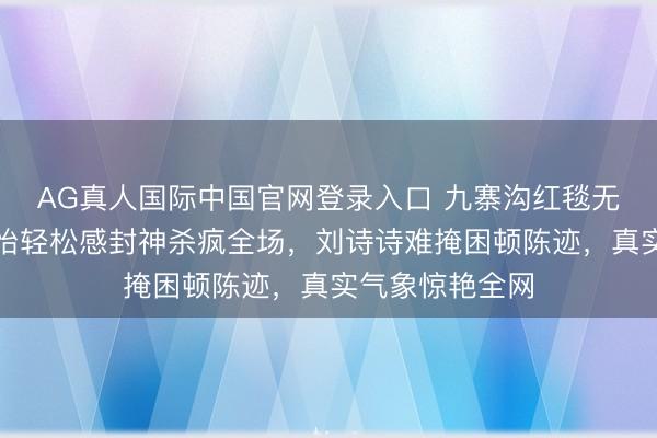 AG真人国际中国官网登录入口 九寨沟红毯无滤镜大战！孙怡轻松感封神杀疯全场，刘诗诗难掩困顿陈迹，真实气象惊艳全网