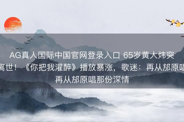 AG真人国际中国官网登录入口 65岁黄大炜突发腹黑病离世!《你把我灌醉》播放暴涨,歌迷:再从邡原唱那份深情
