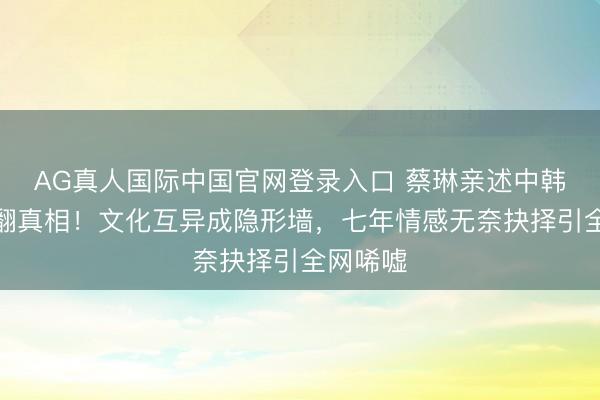 AG真人国际中国官网登录入口 蔡琳亲述中韩婚配闹翻真相！文化互异成隐形墙，七年情感无奈抉择引全网唏嘘