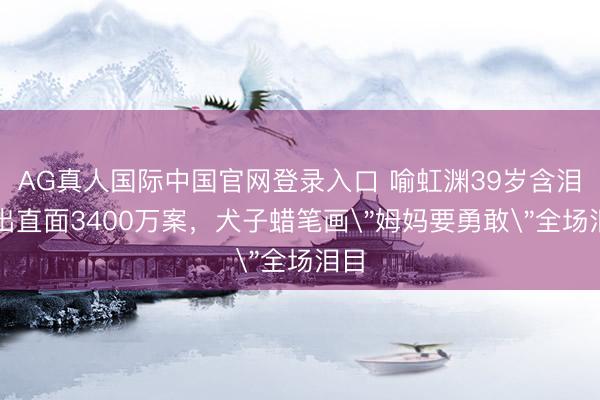 AG真人国际中国官网登录入口 喻虹渊39岁含泪复出直面3400万案，犬子蜡笔画