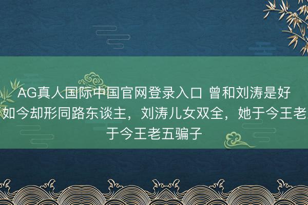 AG真人国际中国官网登录入口 曾和刘涛是好闺蜜，如今却形同路东谈主，刘涛儿女双全，她于今王老五骗子