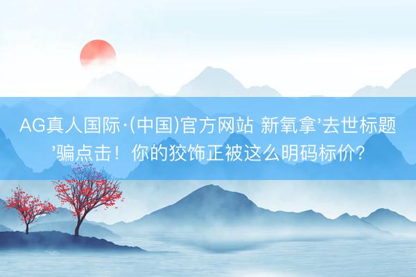 AG真人国际·(中国)官方网站 新氧拿'去世标题'骗点击！你的狡饰正被这么明码标价？