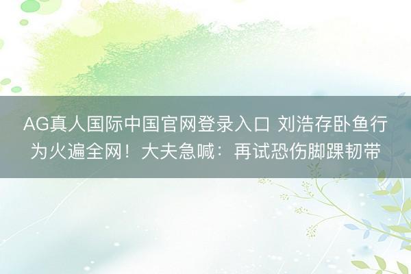 AG真人国际中国官网登录入口 刘浩存卧鱼行为火遍全网！大夫急喊：再试恐伤脚踝韧带