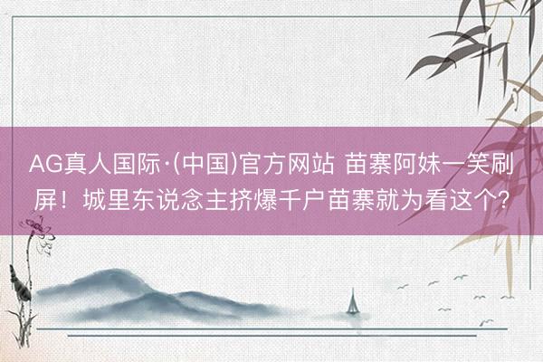AG真人国际·(中国)官方网站 苗寨阿妹一笑刷屏！城里东说念主挤爆千户苗寨就为看这个？