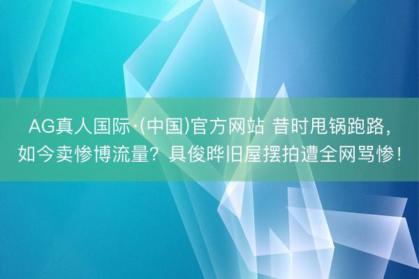 AG真人国际·(中国)官方网站 昔时甩锅跑路，如今卖惨博流量？具俊晔旧屋摆拍遭全网骂惨！
