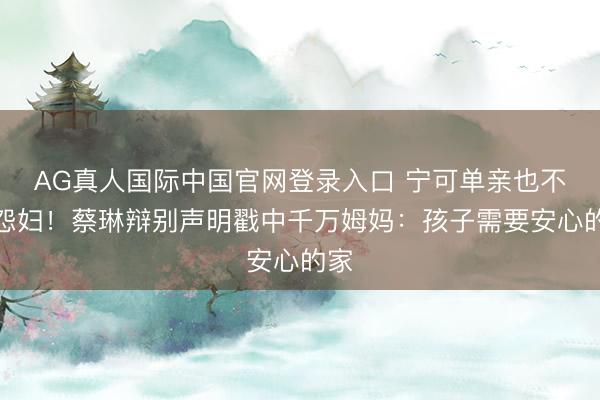 AG真人国际中国官网登录入口 宁可单亲也不当怨妇!蔡琳辩别声明戳中千万姆妈:孩子需要安心的家