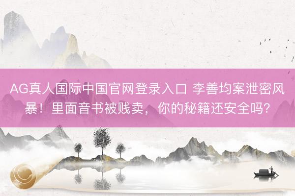 AG真人国际中国官网登录入口 李善均案泄密风暴!里面音书被贱卖,你的秘籍还安全吗?