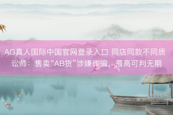 AG真人国际中国官网登录入口 同店同款不同质 讼师：售卖“AB货”涉嫌诈骗，最高可判无期