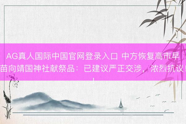 AG真人国际中国官网登录入口 中方恢复高市早苗向靖国神社献祭品：已建议严正交涉，浓烈抗议！