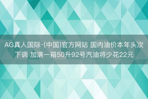 AG真人国际·(中国)官方网站 国内油价本年头次下调 加满一箱50升92号汽油将少花22元