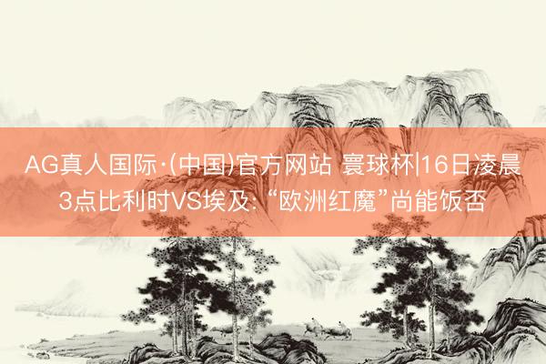 AG真人国际·(中国)官方网站 寰球杯|16日凌晨3点比利时VS埃及: “欧洲红魔”尚能饭否