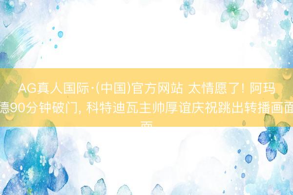 AG真人国际·(中国)官方网站 太情愿了! 阿玛德90分钟破门， 科特迪瓦主帅厚谊庆祝跳出转播画面