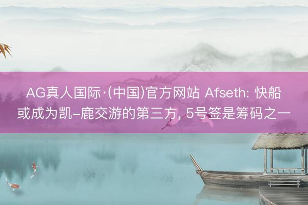 AG真人国际·(中国)官方网站 Afseth: 快船或成为凯-鹿交游的第三方， 5号签是筹码之一