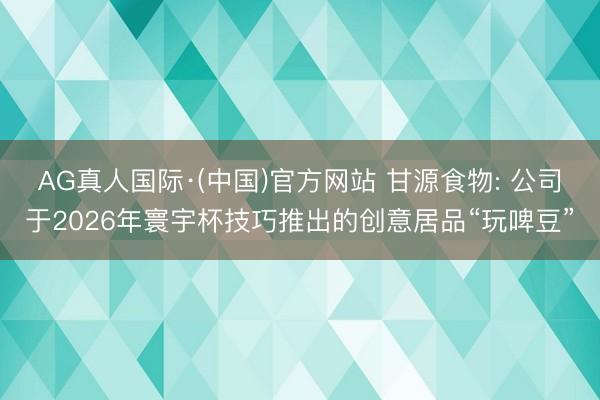AG真人国际·(中国)官方网站 甘源食物: 公司于2026年寰宇杯技巧推出的创意居品“玩啤豆”