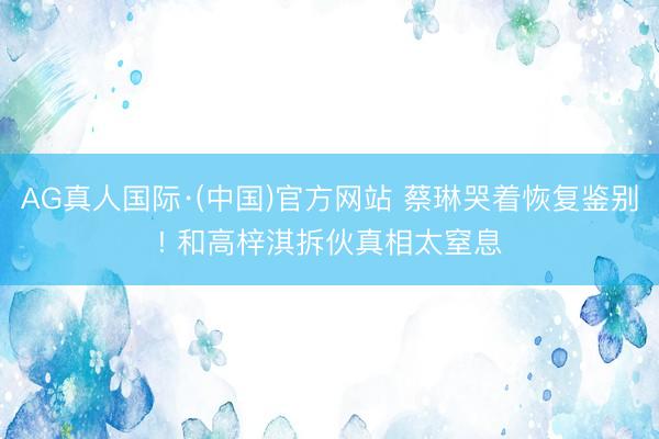 AG真人国际·(中国)官方网站 蔡琳哭着恢复鉴别! 和高梓淇拆伙真相太窒息