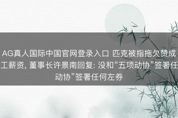 AG真人国际中国官网登录入口 匹克被指拖欠赞成费及职工薪资， 董事长许景南回复: 没和“五项动协”签署任何左券