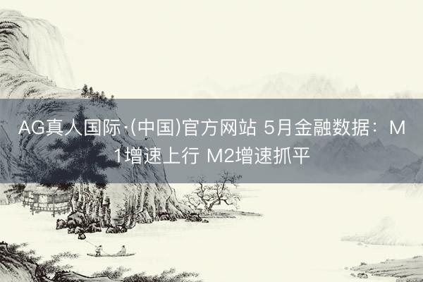 AG真人国际·(中国)官方网站 5月金融数据：M1增速上行 M2增速抓平