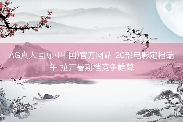 AG真人国际·(中国)官方网站 20部电影定档端午 拉开暑期档竞争帷幕