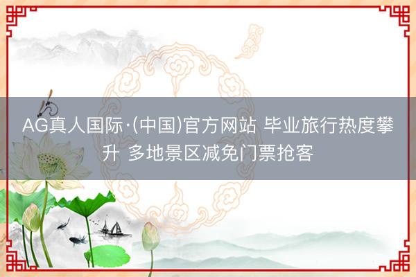 AG真人国际·(中国)官方网站 毕业旅行热度攀升 多地景区减免门票抢客