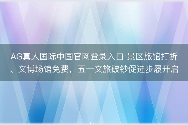 AG真人国际中国官网登录入口 景区旅馆打折、文博场馆免费，五一文旅破钞促进步履开启