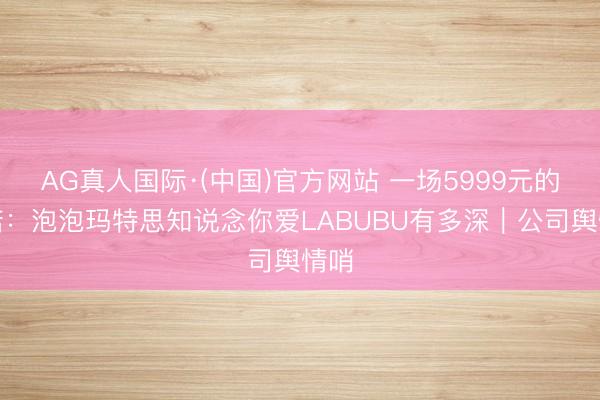 AG真人国际·(中国)官方网站 一场5999元的践诺：泡泡玛特思知说念你爱LABUBU有多深｜公司舆情哨