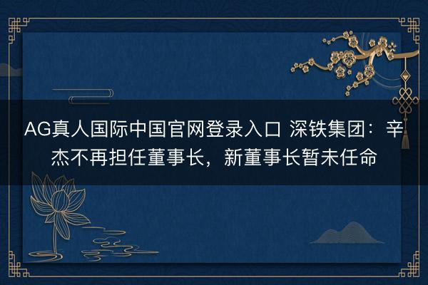 AG真人国际中国官网登录入口 深铁集团：辛杰不再担任董事长，新董事长暂未任命