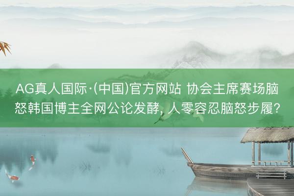 AG真人国际·(中国)官方网站 协会主席赛场脑怒韩国博主全网公论发酵， 人零容忍脑怒步履?