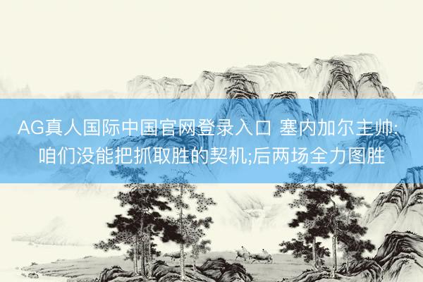AG真人国际中国官网登录入口 塞内加尔主帅: 咱们没能把抓取胜的契机;后两场全力图胜