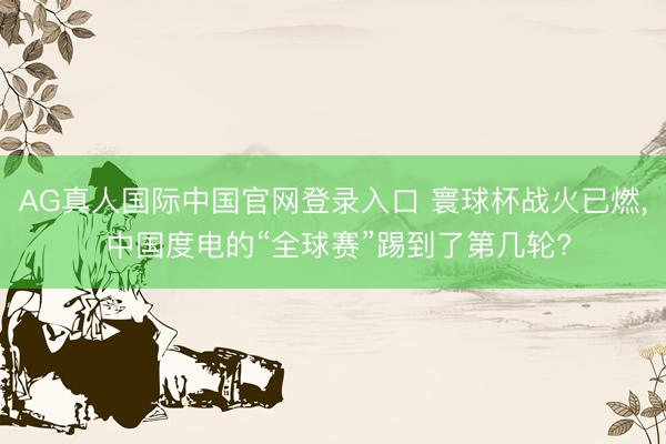 AG真人国际中国官网登录入口 寰球杯战火已燃， 中国度电的“全球赛”踢到了第几轮?