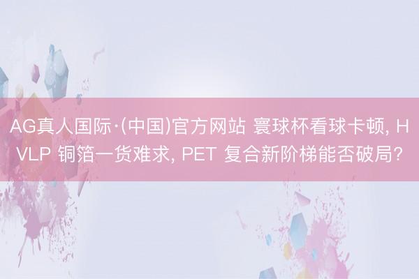 AG真人国际·(中国)官方网站 寰球杯看球卡顿, HVLP 铜箔一货难求, PET 复合新阶梯能否破局?
