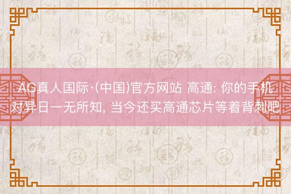 AG真人国际·(中国)官方网站 高通: 你的手机对异日一无所知, 当今还买高通芯片等着背刺吧