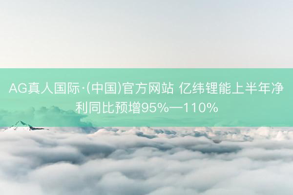 AG真人国际·(中国)官方网站 亿纬锂能上半年净利同比预增95%—110%
