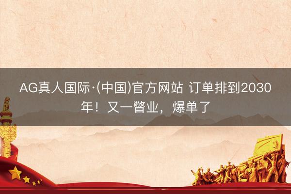 AG真人国际·(中国)官方网站 订单排到2030年!又一瞥业,爆单了