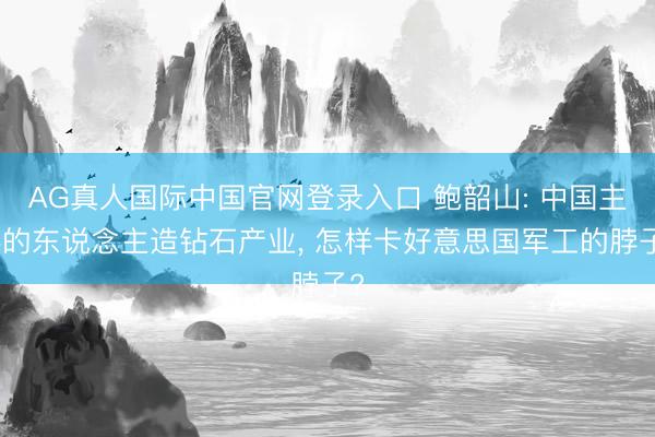 AG真人国际中国官网登录入口 鲍韶山: 中国主导的东说念主造钻石产业, 怎样卡好意思国军工的脖子?