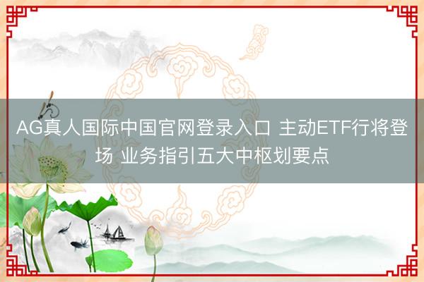 AG真人国际中国官网登录入口 主动ETF行将登场 业务指引五大中枢划要点