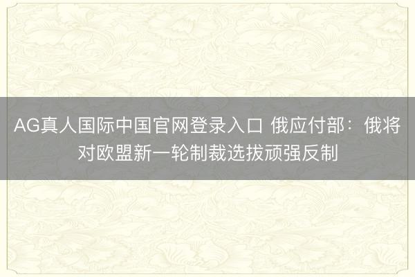AG真人国际中国官网登录入口 俄应付部:俄将对欧盟新一轮制裁选拔顽强反制